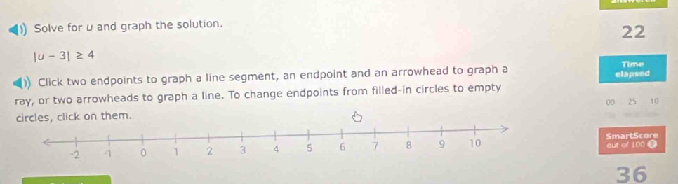 Solve for u and graph the solution. 
22
|u-3|≥ 4
Click two endpoints to graph a line segment, an endpoint and an arrowhead to graph a 
Time 
elapsed 
ray, or two arrowheads to graph a line. To change endpoints from filled-in circles to empty 
s, click on them. 00 25 10
SmartScore out of 100 T
36