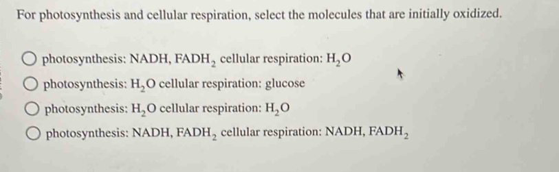 For photosynthesis and cellular respiration, select the molecules that are initially oxidized.
photosynthesis: NADH, FADH_2 cellular respiration: H_2O
photosynthesis: H_2O cellular respiration: glucose
photosynthesis: H_2O cellular respiration: H_2O
photosynthesis: NADH, FADH_2 cellular respiration: NADH, FADH_2