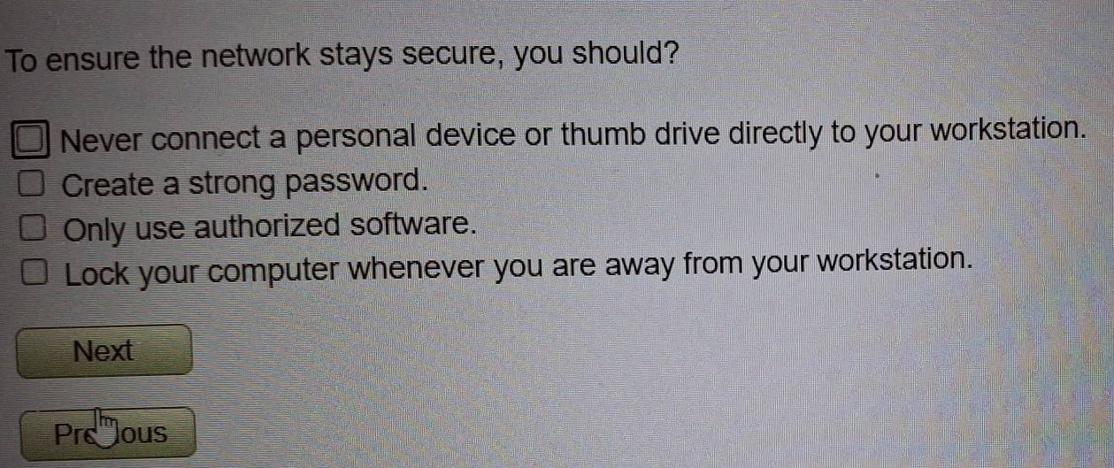 To ensure the network stays secure, you should?
Never connect a personal device or thumb drive directly to your workstation.
Create a strong password.
Only use authorized software.
Lock your computer whenever you are away from your workstation.
Next
Preous