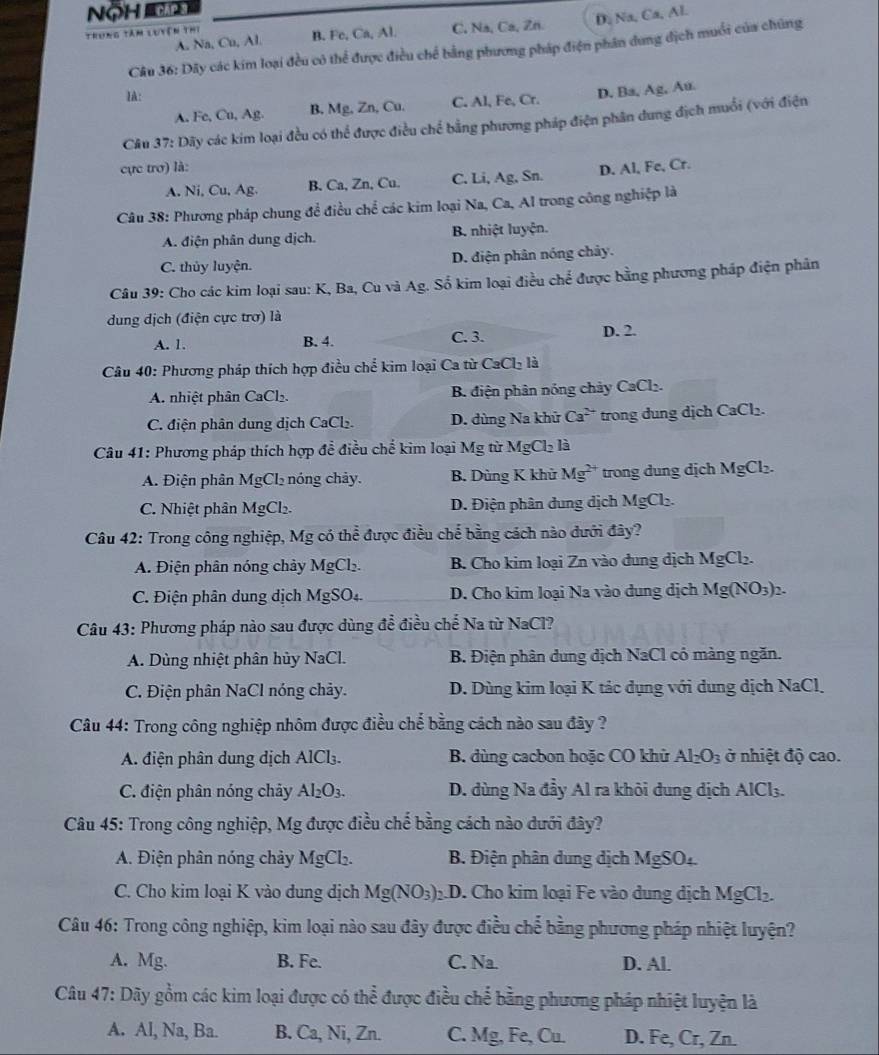 NộH CAP 
Trung tâm luyện thị C. Na, Ca, Zn. D, Na, Ca, Al.
A. Na, Cu, Al. B. Fe, Ca, Al.
Câu 36: Dây các kim loại đều có thể được điều chế bằng phương pháp điện phân dung địch muối của chúng
IA:
A, Fe, Cu, Ag. B. Mg, Zn, Cu. C. Al, Fe, Cr. D. Ba, Ag, Au.
Câu 37: Dãy các kim loại đều có thể được điều chế bằng phương pháp điện phân dung địch muối (với điện
cực trơ) là: D. Al, Fe, Cr.
A. Ni, Cu, Ag. B. Ca, Zn, Cu. C. Li, Ag, Sn.
Câu 38: Phương pháp chung để điều chể các kim loại Na, Ca, Al trong công nghiệp là
A. điện phân dung dịch. B. nhiệt luyện.
C. thủy luyện. D. điện phân nóng chảy.
Câu 39: Cho các kim loại sau: K, Ba, Cu và Ag. Số kim loại điều chế được bằng phương pháp điện phân
dung địch (điện cực trơ) là
A. 1. B. 4. C. 3. D. 2.
Câu 40: Phương pháp thích hợp điều chế kim loại Ca từ ( CaCl_21
A. nhiệt phân CaCl₂. B. điện phân nóng chảy CaCl₂.
C. điện phân dung dịch CaCl₂. D. dùng Na khử Ca^(2+) trong dung dịch CaCl₂.
Câu 41: Phương pháp thích hợp để điều chế kim loại Mg từ MgCl_2 là
A. Điện phân MgCl_2 nóng chảy. B. Dùng K khử Mg^(2+) trong dung dịch MgCl_2.
C. Nhiệt phân MgCl_2. D. Điện phân dung dịch MgCl_2.
Câu 42: Trong công nghiệp, Mg có thể được điều chế bằng cách nào đưới đây?
A. Điện phân nóng chảy MgCl_2. B. Cho kim loại Zn vào đung dịch 1 MgCl ,
C. Điện phân dung dịch MgS O 4. D. Cho kim loại Na vào dung dịch Mg(NO_3)_2.
Câu 43: Phương pháp nào sau được dùng để điều chế Na từ NaCl?
A. Dùng nhiệt phân hủy NaCl. B. Điện phân dung dịch NaCl có màng ngăn.
C. Điện phân NaCl nóng chảy. D. Dùng kim loại K tác dụng với dung dịch NaCl,
Câu 44: Trong công nghiệp nhôm được điều chế bằng cách nào sau đây ?
A. điện phân dung dịch A 1Cl_3. B. dùng cacbon hoặc CO khử Al_2O_3 ở nhiệt độ cao.
C. điện phân nóng chảy Al_2O_3. D. dùng Na đầy Al ra khôi dung dịch AlCl₃.
Câu 45: Trong công nghiệp, Mg được điều chế bằng cách nào dưới đây?
A. Điện phân nóng chảy Mg Cl. B. Điện phân dung địch MgSO_4
C. Cho kim loại K vào dung dịch Mg(NO_3):.D. Cho kim loại Fe vào dung dịch MgCl_2.
Câu 46: Trong công nghiệp, kim loại nào sau đây được điều chế bằng phương pháp nhiệt luyện?
A. Mg B. Fe. C. Na. D. Al.
Câu 47: Dãy gồm các kim loại được có thể được điều chể bằng phương pháp nhiệt luyện là
A. Al, Na, Ba. B. Ca, Ni, Zn C. Mg, Fe, Cu. D. t^c , Cr, Zn.