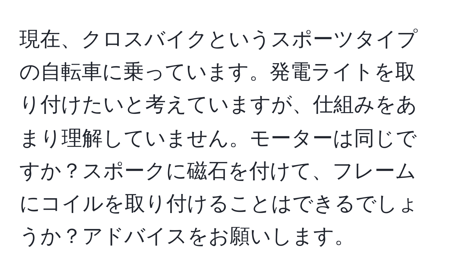 現在、クロスバイクというスポーツタイプの自転車に乗っています。発電ライトを取り付けたいと考えていますが、仕組みをあまり理解していません。モーターは同じですか？スポークに磁石を付けて、フレームにコイルを取り付けることはできるでしょうか？アドバイスをお願いします。