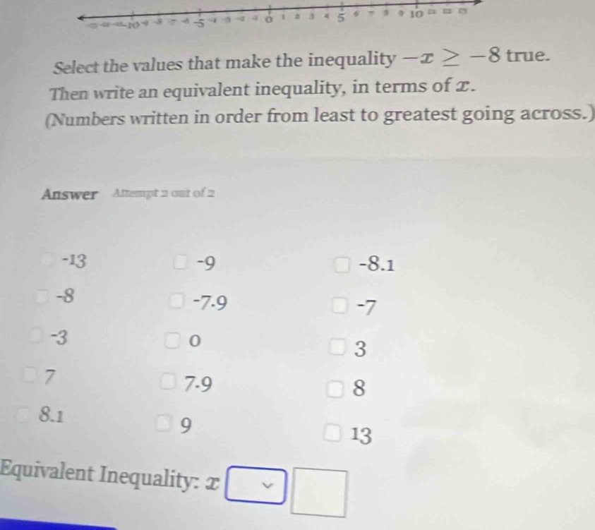 Select the values that make the inequality -x≥ -8 true.
Then write an equivalent inequality, in terms of x.
(Numbers written in order from least to greatest going across.)
Answer Attempt 2 out of 2
-13 -9 -8.1
-8
-7.9
-7
-3
0
3
7
7.9 8
8.1
9
13
Equivalent Inequality: x