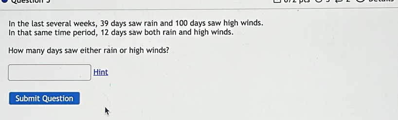 In the last several weeks, 39 days saw rain and 100 days saw high winds. 
In that same time period, 12 days saw both rain and high winds. 
How many days saw either rain or high winds? 
□ Hint 
Submit Question