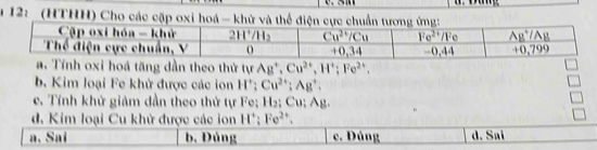 12: _(HTHH) Cho các cặp oxi hoá - khử và thể điện cực chu
oxi hoá tăng dần theo thứ tự Ag^+,Cu^(2+),H^+;Fe^(2+).
b. Kim loại Fe khử được các ion H^+;Cu^(2+);Ag^+.
e. Tính khử giảm dần theo thứ tự Fe; H₂; Cu; Ag.
d. Kim loại Cu khử được các ion H'; Fe^(2+).
a. Sai b. Đúng c. Đúng d. Sai