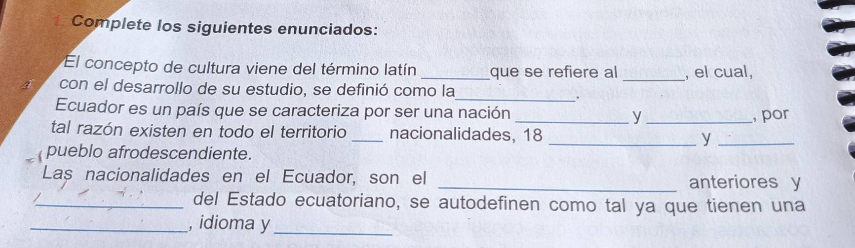 Complete los siguientes enunciados: 
El concepto de cultura viene del término latín 
_que se refiere al _, el cual, 
con el desarrollo de su estudio, se definió como la 
_. 
Ecuador es un país que se caracteriza por ser una nación _y_ 
, por 
tal razón existen en todo el territorio _nacionalidades, 18 
_y_ 
pueblo afrodescendiente. 
Laș nacionalidades en el Ecuador, son el _anteriores y 
_del Estado ecuatoriano, se autodefinen como tal ya que tienen una 
_, idioma y_