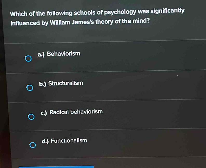 Which of the following schools of psychology was significantly
influenced by William James's theory of the mind?
a.) Behaviorism
b.) Structuralism
c.) Radical behaviorism
d.) Functionalism