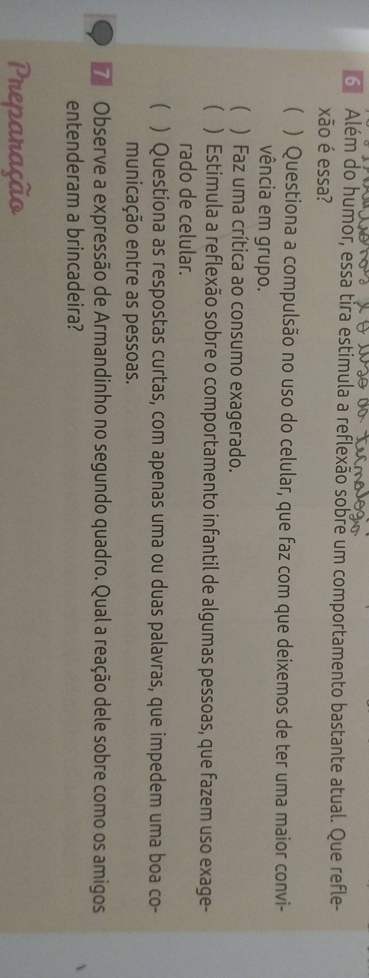 Além do humor, essa tira estimula a reflexão sobre um comportamento bastante atual. Que refle-
xão é essa?
( ) Questiona a compulsão no uso do celular, que faz com que deixemos de ter uma maior convi-
vência em grupo.
 ) Faz uma crítica ao consumo exagerado.
 ) Estimula a reflexão sobre o comportamento infantil de algumas pessoas, que fazem uso exage-
rado de celular.
( ) Questiona as respostas curtas, com apenas uma ou duas palavras, que impedem uma boa co-
municação entre as pessoas.
Observe a expressão de Armandinho no segundo quadro. Qual a reação dele sobre como os amigos
entenderam a brincadeira?
Preparação