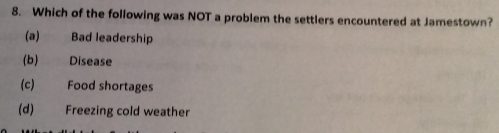 Which of the following was NOT a problem the settlers encountered at Jamestown?
(a) Bad leadership
(b) Disease
(c) Food shortages
(d) Freezing cold weather