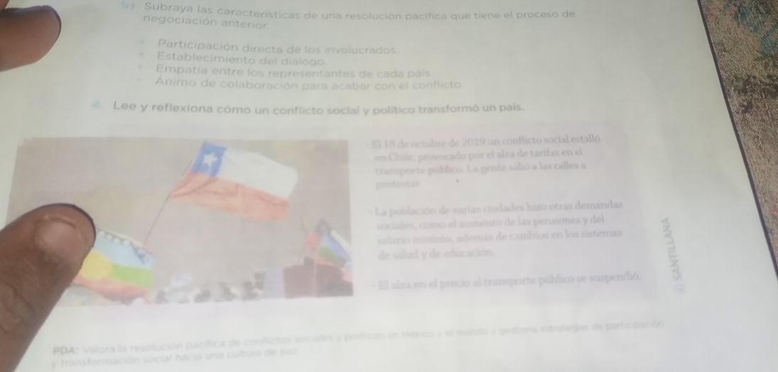 == Subraya las características de una resolución pacífica que tiene el proceso de
negociación anterion
Participación directa de los involucrados.
Establecimiento del diálogo
Empatía entre los representantes de cada país
Animo de colaboración para acabar con el conflicto
Lee y reflexiona cómo un conflicto social y político transformó un país.
e octubre de 2019 un conflicto social estalló
ile, provocado por el alza de tarifas en el
porte público. La gente salió a las calles a
star
blación de varias ciudades hizo otras demandas
les, como el aumento de las pensiones y del
io mínimo, además de cambios en los sistemas
lud y de educación.
za en el precio al transporte público se suspendió.
E
México y el mundo y gestiona estralegías de participación
y transformación social hacia una cultura de paz