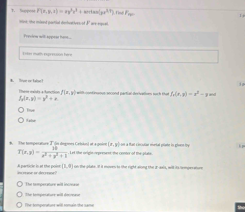 Suppose F(x,y,z)=xy^5z^3+ar ctan (yx^(3/2)). Find F_xyz. 
1 p
Hint: the mixed partial derivatives of F are equal.
Preview will appear here...
Enter math expression here
8. True or false?
1 p
There exists a function f(x,y) with continuous second partial derivatives such that f_x(x,y)=x^2-y and
f_y(x,y)=y^2+x.
True
False
9. The temperature T (in degrees Celsius) at a point (x,y) on a flat circular metal plate is given by 1 p
T(x,y)= 10/x^2+y^2+1 . Let the origin represent the center of the plate.
A particle is at the point (1,0) on the plate. If it moves to the right along the x-axis, will its temperature
increase or decrease?
The temperature will increase
The temperature will decrease
The temperature will remain the same
Sho