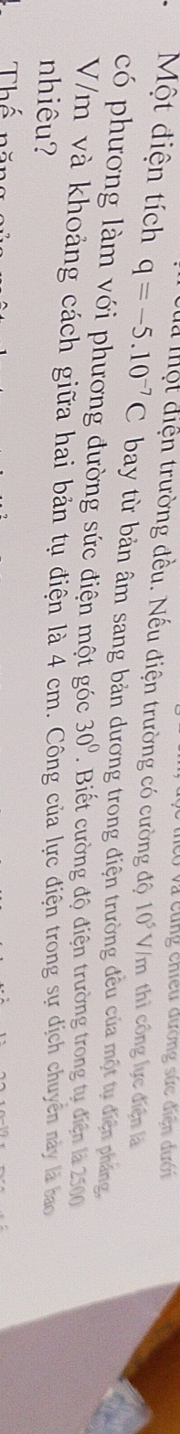 có và cùng chiều đương sức điện dưới 
Cua Một điện trường đều. Nếu điện trường có cường độ 10^5V /m thì công lực điện là 
Một điện tích q=-5.10^(-7)C bay từ bản âm sang bản dương trong điện trường đều của một tụ điện pháng, 
có phương làm với phương đường sức điện một góc 30°. Biết cường độ điện trường trong tụ điện là 2500
V/m và khoảng cách giữa hai bản tụ điện là 4 cm. Công của lực điện trong sự dịch chuyên này là bao 
nhiêu? 
Thể