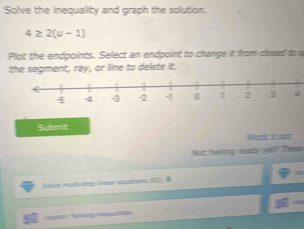 Solve the inequality and graph the solution.
4≥ 2(u-1)
Plot the endpoints. Select an endpoint to change it from closed to o 
the segment, ray, or line to delete it. 
Submit 
Not feing e any geae Tete 
Sove mut-step Irear equattions (62) 
Lessor: Saiving requaltes