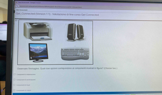 Taxe Assesment - Google Chrome
assessment.netacad.net/virtuoso/delivery/pub-doc/2.0/assessment/Iti.1.0/exam.html
Take Assessment
Get_Connected (Version 1.1) - Valutazione di fine corso Get Connected
Osservare l'immagine. Quali due opzioni corrispondono ai componenti mostrati in figura? (Choose two.)
Component di elaborazione
Componenti di archiviazione
Companent di Input
Componenti di Outoul