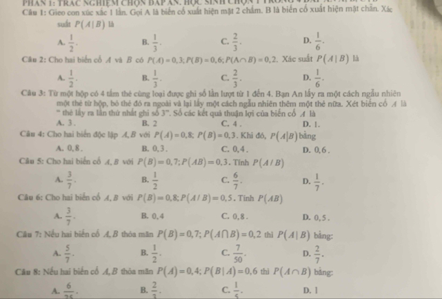 Phan 1: Trac NgHiệm chọn Đap ăn. Hợc Sinh Chợn T TR
Câu 1: Gieo con xúc xắc 1 lần. Gọi A là biến cổ xuất hiện mặt 2 chẩm. B là biển cố xuất hiện mật chẵn. Xác
suất P(A|B)
A.  1/2 . B.  1/3 · C.  2/3 . D.  1/6 .
Câu 2: Cho hai biến cổ A và B có P(A)=0,3;P(B)=0,6;P(A∩ B)=0,2. Xác suất P(A|B) là
A.  1/2 . B.  1/3 · C.  2/3 . D.  1/6 .
Câu 3: Từ một hộp có 4 tấm thẻ cùng loại được ghi số lần lượt từ 1 đến 4. Bạn An lấy ra một cách ngẫu nhiên
một thẻ từ hộp, bỏ thẻ đó ra ngoài và lại lấy một cách ngẫu nhiên thêm một thẻ nữa. Xét biển cổ A là
' thẻ lấy ra lần thứ nhất ghi số 3°. Số các kết quả thuận lợi của biến cố A là
A. 3 . B. 2 C. 4 . D. !.
Câu 4: Cho hai biến độc lập A, B với P(A)=0,8;P(B)=0,3. Khi đó, P(A|B) bàng
A. 0, 8 . B. 0, 3 . C. 0,4 . D. 0,6 .
Câu 5: Cho hai biển cổ A, B với P(B)=0,7;P(AB)=0,3. Tính P(A/B)
A.  3/7 . B.  1/2  C.  6/7 . D.  1/7 .
Câu 6: Cho hai biển cổ A, B với P(B)=0,8;P(A/B)=0,5. Tinh P(AB)
A.  3/7 · B. 0,4 C. 0, 8 . D. 0, 5 .
Câu 7: Nếu hai biến cố A, B thỏa mãn P(B)=0,7;P(A∩ B)=0,2 thì P(A|B) bằng:
A.  5/7 . B.  1/2 . C.  7/50 . D.  2/7 .
Câu 8: Nếu hai biến cố A, B thỏa mãn P(A)=0,4;P(B|A)=0,6 thì P(A∩ B) bảng:
A.  6/2c . B.  2/3 . C.  1/5 . D. 1