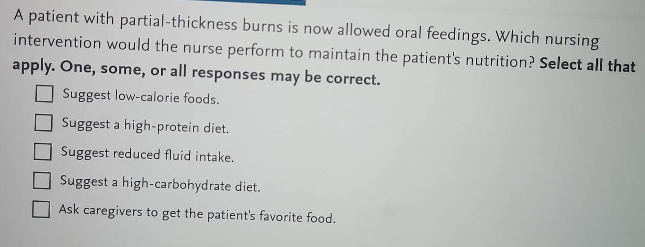 A patient with partial-thickness burns is now allowed oral feedings. Which nursing
intervention would the nurse perform to maintain the patient's nutrition? Select all that
apply. One, some, or all responses may be correct.
Suggest low-calorie foods.
Suggest a high-protein diet.
Suggest reduced fluid intake.
Suggest a high-carbohydrate diet.
Ask caregivers to get the patient's favorite food.