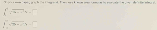 On your own paper, graph the integrand. Then, use known area formulas to evaluate the given definite integral.
∈t _0^(5sqrt(25-x^2))dx=□
∈t _(-5)^5sqrt(25-x^2)dx=□