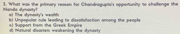 What was the primary reason for Chandragupta's opportunity to challenge the
Nanda dynasty?
a) The dynasty's wealth
b) Unpopular rule leading to dissatisfaction among the people
c) Support from the Greek Empire
d) Natural disasters weakening the dynasty