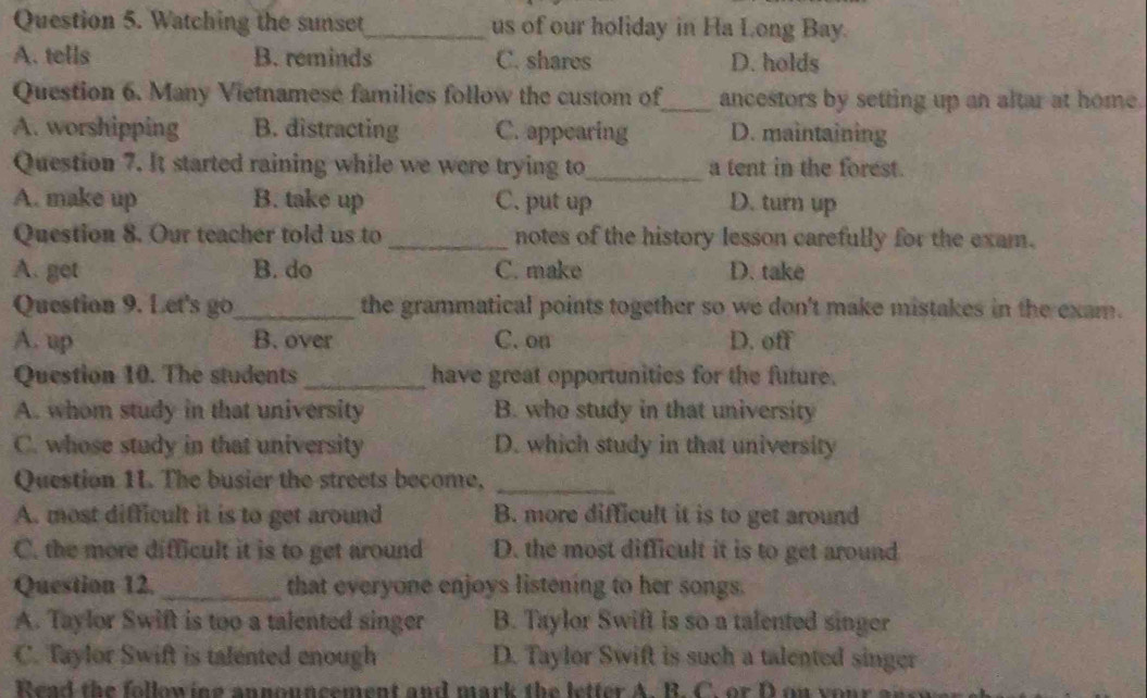 Watching the sunset_ us of our holiday in Ha Long Bay.
A. tells B. reminds C. shares D. holds
Question 6. Many Vietnamese families follow the custom of_ ancestors by setting up an altar at home.
A. worshipping B. distracting C. appearing D. maintaining
Question 7. It started raining while we were trying to_ a tent in the forest.
A. make up B. take up C. put up D. turn up
Question 8. Our teacher told us to_ notes of the history lesson carefully for the exam.
A. get B. do C. make D. take
Question 9. Let's go_ the grammatical points together so we don't make mistakes in the exam.
A. up B. over C. on D. off
Question 10. The students_ have great opportunities for the future.
A. whom study in that university B. who study in that university
C. whose study in that university D. which study in that university
Question 1L. The busier the streets become,_
A. most difficult it is to get around B. more difficult it is to get around
C. the more difficult it is to get around D. the most difficult it is to get around
Question 12._ that everyone enjoys listening to her songs.
A. Taylor Swift is too a talented singer B. Taylor Swift is so a talented singer
C. Taylor Swift is talented enough D. Taylor Swift is such a talented singer
Read the following announcement and mark the letter A. B. C. or D on y u