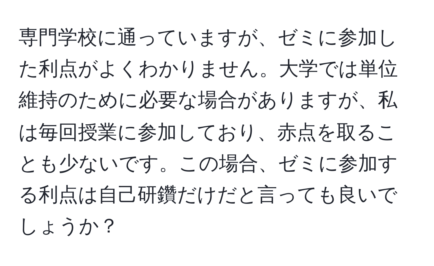 専門学校に通っていますが、ゼミに参加した利点がよくわかりません。大学では単位維持のために必要な場合がありますが、私は毎回授業に参加しており、赤点を取ることも少ないです。この場合、ゼミに参加する利点は自己研鑽だけだと言っても良いでしょうか？