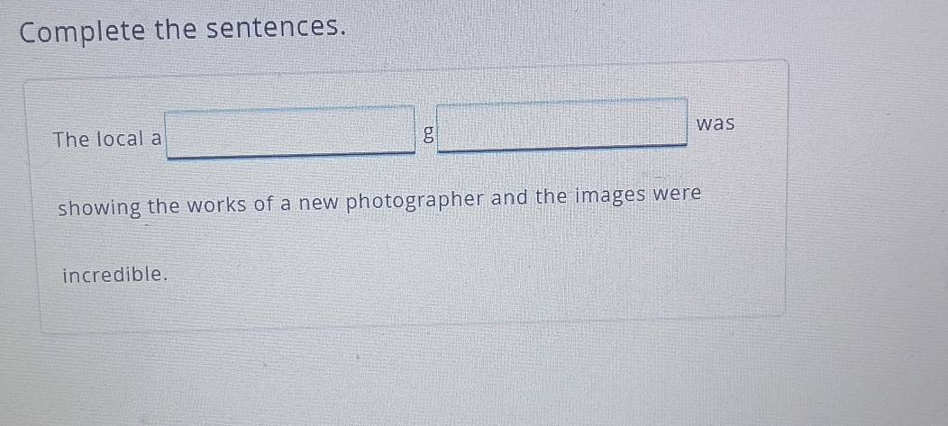 Complete the sentences. 
The local a □ □ was 
showing the works of a new photographer and the images were 
incredible.