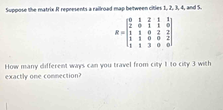 Suppose the matrix R represents a railroad map between cities 1, 2, 3, 4, and 5.
R=beginbmatrix 0&1&2&1&1 2&0&1&1&0 1&1&0&2&2 1&1&3&0&0endbmatrix
How many different ways can you travel from city 1 to city 3 with 
exactly one connection?