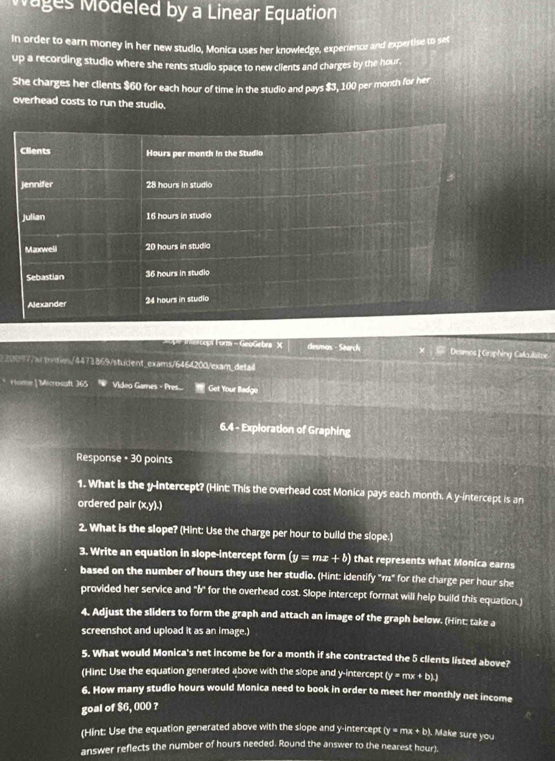 Wages Modeled by a Linear Equation
In order to earn money in her new studio, Monica uses her knowledge, experience and expertise to set
up a recording studio where she rents studio space to new clients and charges by the hour.
She charges her clients $60 for each hour of time in the studio and pays $3, 100 per month for her
overhead costs to run the studio.
ept Form - GeoGebra X desmos - Search Desmos |Graphing Calculätor
220097/actonties/4473869/student_exams/6464200/exam_detal
* Hame | Microsaft 365 Video Games - Pres.... Get Your Badge
6.4 - Exploration of Graphing
Response • 30 points
1. What is the y-intercept? (Hint: This the overhead cost Monica pays each month. A y-intercept is an
ordered pair (x, y).)
2. What is the slope? (Hint: Use the charge per hour to build the slope.)
3. Write an equation in slope-intercept form (y=mx+b) that represents what Monica earns
based on the number of hours they use her studio. (Hint: identify "π" for the charge per hour she
provided her service and "b ' for the overhead cost. Slope intercept format will help build this equation.)
4. Adjust the sliders to form the graph and attach an image of the graph below. (Hint: take a
screenshot and upload it as an image.)
5. What would Monica's net income be for a month if she contracted the 5 clients listed above?
(Hint: Use the equation generated above with the slope and y-intercept (y=mx+b).)
6. How many studio hours would Monica need to book in order to meet her monthly net income
goal of $6, 000 ?
(Hint: Use the equation generated above with the slope and y-intercept (y=mx+b). Make sure you
answer reflects the number of hours needed. Round the answer to the nearest hour).