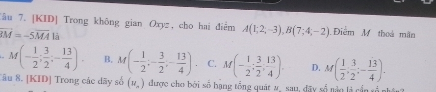 Tâu 7. [KID] Trong không gian Oxyz, cho hai điểm A(1;2;-3), B(7;4;-2) Điểm M thoả mãn
overline BM=-5overline MA là. M(- 1/2 ; 3/2 ;- 13/4 ). B. M(- 1/2 ;- 3/2 ;- 13/4 ). C. M(- 1/2 ; 3/2 ; 13/4 ). D. M( 1/2 ; 3/2 ;- 13/4 ). 
Câu 8. [KID] Trong các dãy số (u_n) được cho bởi số hạng tổng quát #, sau, dãy số nào là cần số nhân