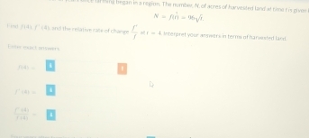 ll ming began in a regirm. The number. N, of acres of ha vested land at time t is given
N=Rhat C)=96sqrt(7)
líng fiāi f'(4) and the relative rate of champe  r/f  r=4 interpret your anseers in terms of harvested land. 
Umer mact anwers
7141=
D
f'(A)=
 f'(t)/f(t) =