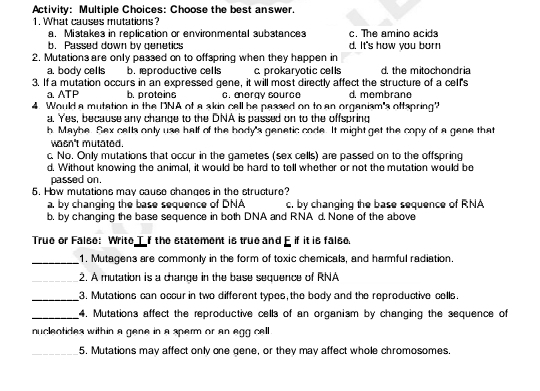 Activity: Multiple Choices: Choose the best answer.
1. What causes mutations?
a. Mistakes in replication or environmental substances c. The amino acids
b. Passed down by genetics d. It's how you born
2. Mutations are only passed on to offspring when they happen in
a. body cells b. rproductive cells c. prokaryotic cells d. the mitochondria
3. If a mutation occurs in an expressed gene, it will most directly affect the structure of a celf's
a. ATP b. protoins c. mergy source d. membrane
4. Would a mutation in the DNA of a akin cell be passed on to an organism's oftspring"
a. Yes, because any change to the DNA is passed on to the offspring
h. Mayhe. Sex cells only use half of the hody's genetic code. It might get the copy of a gene that
wasn't mutated.
c. No. Only mutations that occur in the gametes (sex cells) are passed on to the offspring
d. Without knowing the animal, it would be hard to tell whether or not the mutation would be
passed on.
5. How mutations may cause changes in the structure?
a. by changing the base sequence of DNA c. by changing the base sequence of RNA
b. by changing the base sequence in both DNA and RNA d. None of the above
True or False: Write T If the statement is true and E if it is false.
_1. Mutagens are commonly in the form of toxic chemicals, and harmful radiation.
_2. A mutation is a change in the base sequence of RNA
_3. Mutations can occur in two different types, the body and the reproductive cells.
_4. Mutations affect the reproductive cells of an organism by changing the sequence of
nuclentides within a gene in a sperm or an egg cell .
_5. Mutations may affect only one gene, or they may affect whole chromosomes.