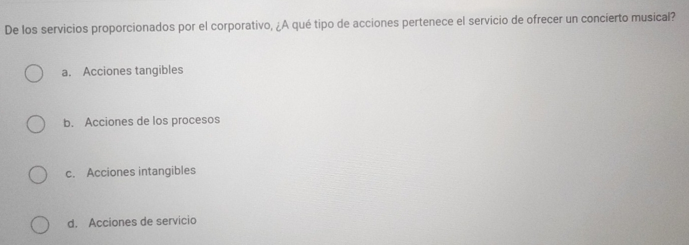 De los servicios proporcionados por el corporativo, ¿A qué tipo de acciones pertenece el servicio de ofrecer un concierto musical?
a. Acciones tangibles
b. Acciones de los procesos
c. Acciones intangibles
d. Acciones de servicio