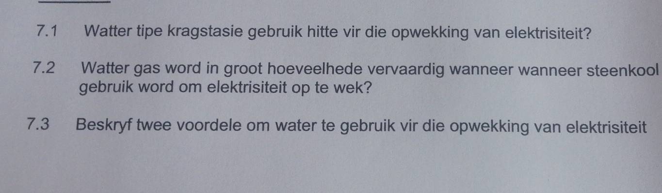 7.1 Watter tipe kragstasie gebruik hitte vir die opwekking van elektrisiteit? 
7.2 Watter gas word in groot hoeveelhede vervaardig wanneer wanneer steenkool 
gebruik word om elektrisiteit op te wek? 
7.3 Beskryf twee voordele om water te gebruik vir die opwekking van elektrisiteit