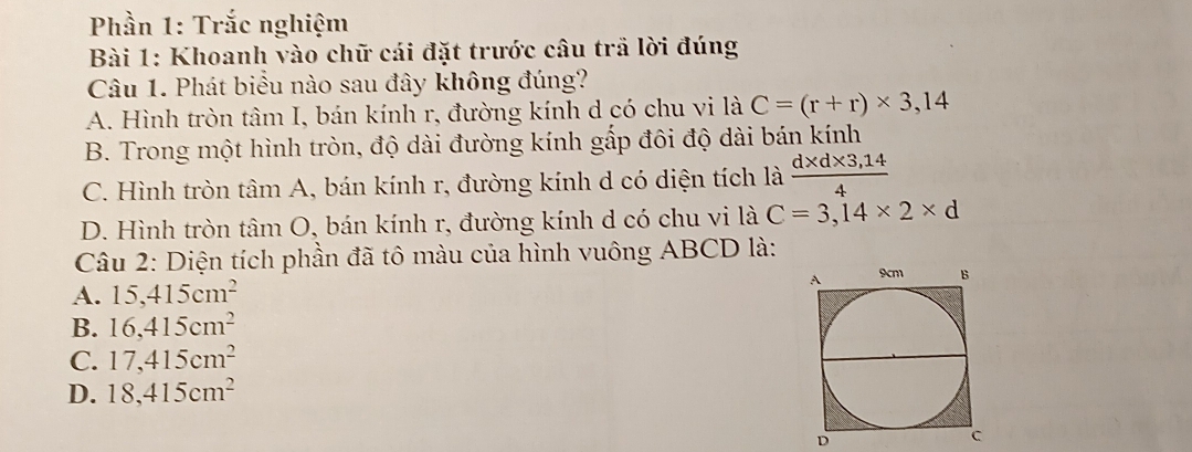 Phần 1: Trắc nghiệm
Bài 1: Khoanh vào chữ cái đặt trước câu trã lời đúng
Câu 1. Phát biểu nào sau đây không đúng?
A. Hình tròn tâm I, bán kính r, đường kính d có chu vi là C=(r+r)* 3,14
B. Trong một hình tròn, độ dài đường kính gấp đôi độ dài bán kính
C. Hình tròn tâm A, bán kính r, đường kính d có diện tích là  (d* d* 3,14)/4 
D. Hình tròn tâm O, bán kính r, đường kính d có chu vi là C=3,14* 2* d
Câu 2: Diện tích phần đã tô màu của hình vuông ABCD là:
A. 15,415cm^2
B. 16,415cm^2
C. 17,415cm^2
D. 18,415cm^2
D