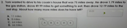 Tom wanted to drive to his cousin's house that was 75 miles away. He drove 1.79 miles to
the gas station, drove 49.99 miles to get something to eat, then drove 12.19 miles to the
rest stop. About how many more miles does he have left? 0:23
A. 11 miles
B. 8 miles
C. 64 miles ^ e D E
D. 66 miles