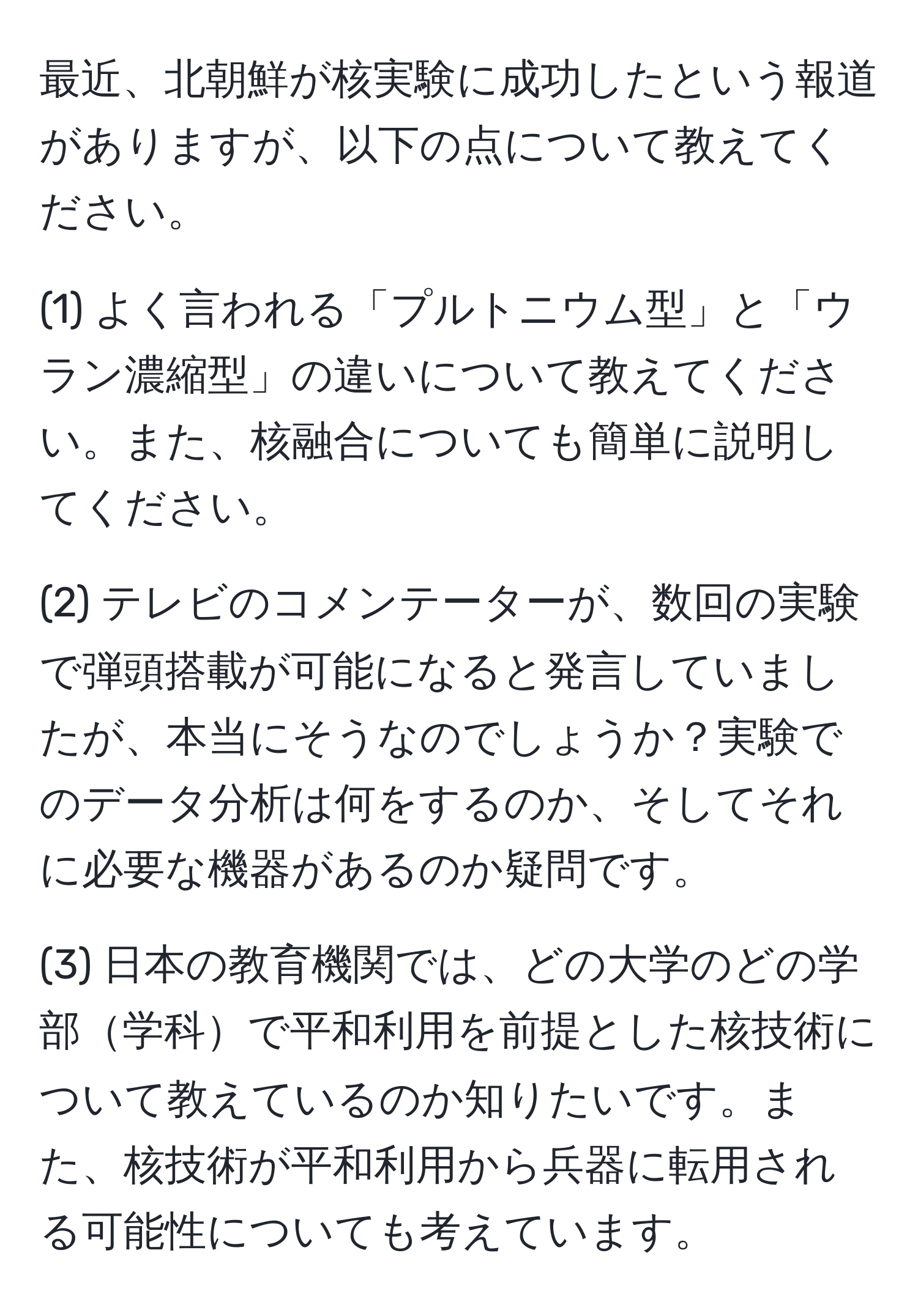 最近、北朝鮮が核実験に成功したという報道がありますが、以下の点について教えてください。  

(1) よく言われる「プルトニウム型」と「ウラン濃縮型」の違いについて教えてください。また、核融合についても簡単に説明してください。  

(2) テレビのコメンテーターが、数回の実験で弾頭搭載が可能になると発言していましたが、本当にそうなのでしょうか？実験でのデータ分析は何をするのか、そしてそれに必要な機器があるのか疑問です。  

(3) 日本の教育機関では、どの大学のどの学部学科で平和利用を前提とした核技術について教えているのか知りたいです。また、核技術が平和利用から兵器に転用される可能性についても考えています。