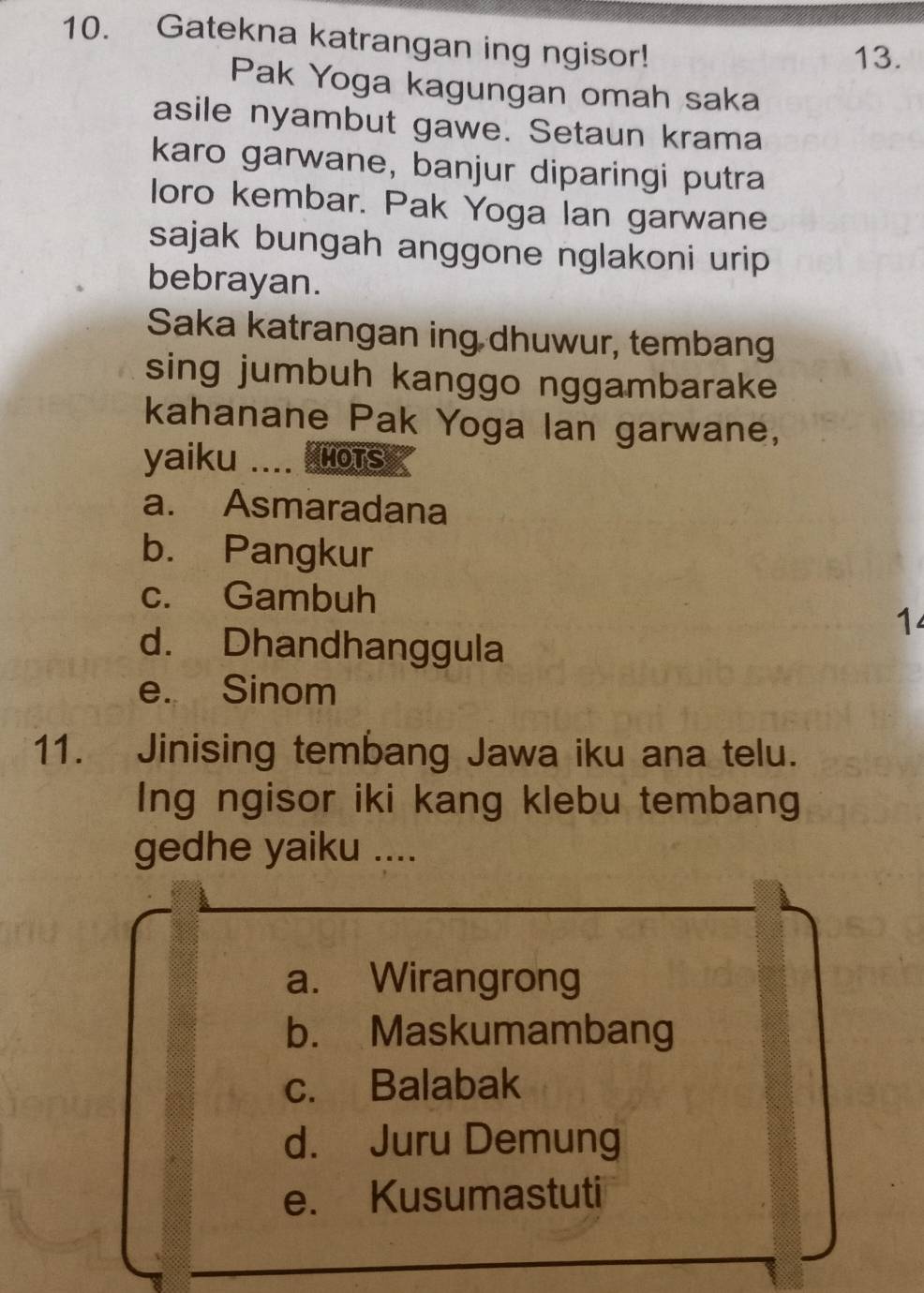 Gatekna katrangan ing ngisor!
13.
Pak Yoga kagungan omah saka
asile nyambut gawe. Setaun krama
karo garwane, banjur diparingi putra
loro kembar. Pak Yoga Ian garwane
sajak bungah anggone nglakoni urip 
bebrayan.
Saka katrangan ing dhuwur, tembang
sing jumbuh kanggo nggambarake
kahanane Pak Yoga lan garwane,
yaiku .... Hnots
a. Asmaradana
b. Pangkur
c. Gambuh
1
d. Dhandhanggula
e. Sinom
11. Jinising tembang Jawa iku ana telu.
Ing ngisor iki kang klebu tembang
gedhe yaiku ....
a. Wirangrong
b. Maskumambang
c. Balabak
d. Juru Demung
e. Kusumastuti