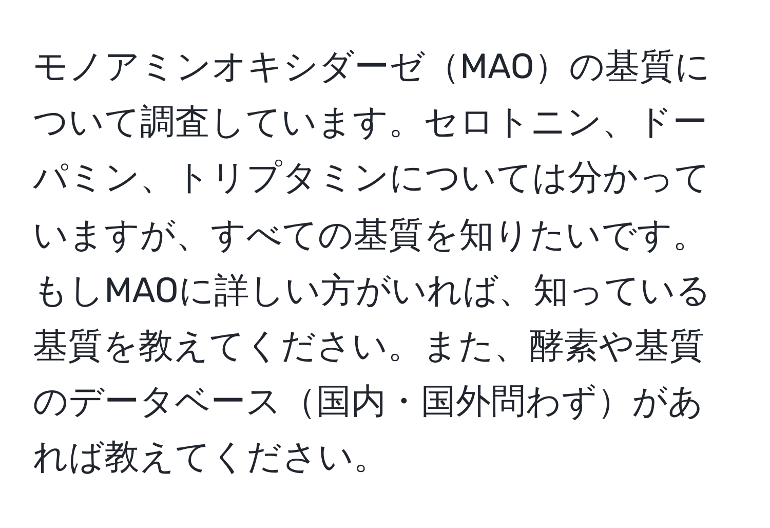 モノアミンオキシダーゼMAOの基質について調査しています。セロトニン、ドーパミン、トリプタミンについては分かっていますが、すべての基質を知りたいです。もしMAOに詳しい方がいれば、知っている基質を教えてください。また、酵素や基質のデータベース国内・国外問わずがあれば教えてください。