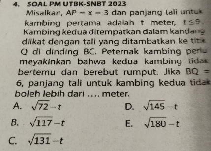 SOAL PM UTBK-SNBT 2023
Misalkan, AP=x=3 dan panjang tali un tu 
kambing pertama adalah t meter, t≤ 9
Kambing kedua ditempatkan dalam kandang
diikat dengan tali yang ditambatkan ke tit
Q di dinding BC. Peternak kambing pers
meyakinkan bahwa kedua kambing tida .
bertemu dan berebut rumput. Jika BQ=
6, panjang tali untuk kambing kedua tida
boleh lebih dari ... meter.
A. sqrt(72)-t D. sqrt(145)-t
B. sqrt(117)-t E. sqrt(180)-t
C. sqrt(131)-t