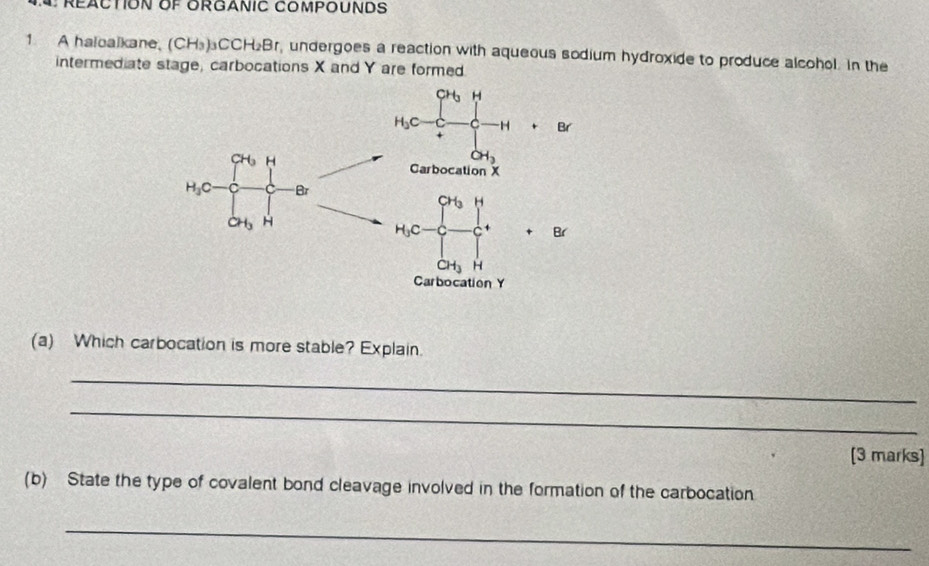 A haloalkane, (CH_3)_3CCH_2Br , undergoes a reaction with aqueous sodium hydroxide to produce alcohol. In the
intermediate stage, carbocations X and Y are formed
+8i
(a) Which carbocation is more stable? Explain.
_
_
[3 marks]
(b) State the type of covalent bond cleavage involved in the formation of the carbocation.
_