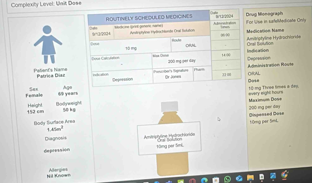 Complexity Level: Unit Dose 
rug Monograph 
or Use in safeMedicate Only 
edication Name 
mitriptyline Hydrochloride 
ral Solution 
ndication 
epression 
Patient's Name 
Patrica Diazdministration Route 
RAL 
Sex Ageose
0 mg Three times a day, 
Female 69 years
Height Bodyweight every eight hours
152 cm 50 kg Maximum Dose
200 mg per day
Dispensed Dose 
Body Surface Area 10mg per 5mL
1.45m^2
Diagnosis 
Amitriptyline Hydrochloride 
Óral Solution 
depression 10mg per 5mL
Allergies 
Nil Known