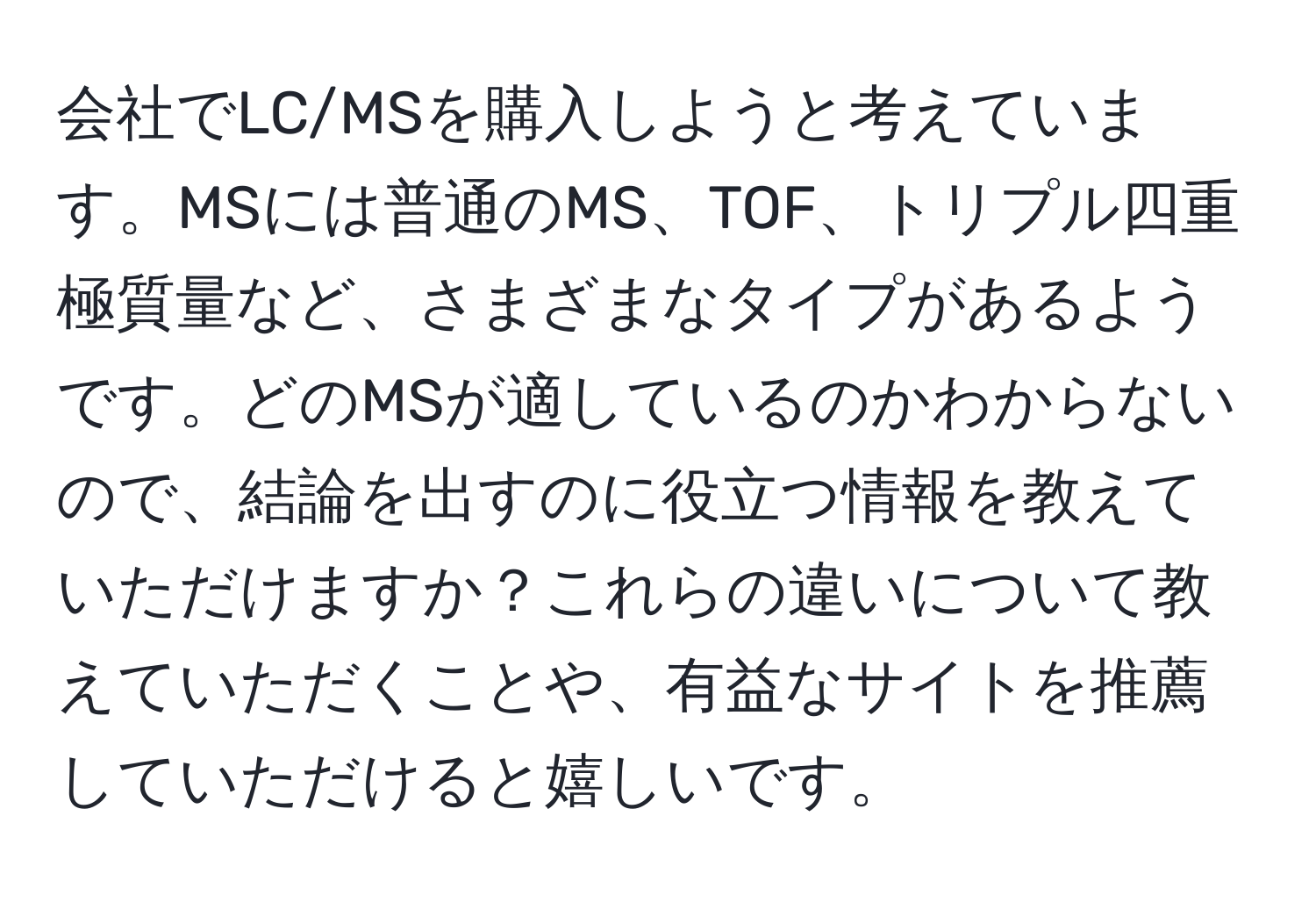 会社でLC/MSを購入しようと考えています。MSには普通のMS、TOF、トリプル四重極質量など、さまざまなタイプがあるようです。どのMSが適しているのかわからないので、結論を出すのに役立つ情報を教えていただけますか？これらの違いについて教えていただくことや、有益なサイトを推薦していただけると嬉しいです。