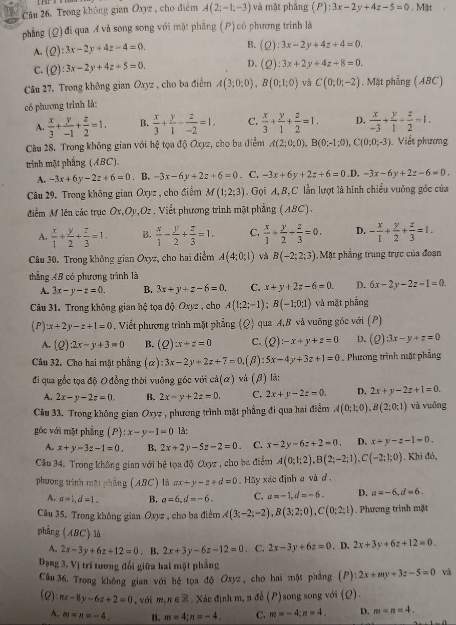 âu 26. Trong không gian Oxyz , cho điểm A(2;-1;-3) và mặt phǎng (P):3x-2y+4z-5=0. Mặt
phẳng (Q) đi qua A và song song với mặt phẳng (P)có phương trình là
A. (Q):3x-2y+4z-4=0. B. (Q):3x-2y+4z+4=0.
D.
C. (Q):3x-2y+4z+5=0. (Q):3x+2y+4z+8=0.
Câu 27. Trong không gian Oxyz , cho ba điểm A(3;0;0),B(0;1;0) và C(0;0;-2). Mặt phẳng (ABC)
có phương trình là:
A.  x/3 + y/-1 + z/2 =1. B.  x/3 + y/1 + z/-2 =1. C.  x/3 + y/1 + z/2 =1. D.  x/-3 + y/1 + z/2 =1.
Câu 28. Trong không gian với hệ tọa độ Oxyz, cho ba điểm A(2;0;0),B(0;-1;0),C(0;0;-3). Viết phương
trình mặt phẳng (ABC).
A. -3x+6y-2z+6=0. B. -3x-6y+2z+6=0. C. -3x+6y+2z+6=0 .D. -3x-6y+2z-6=0.
Câu 29. Trong không gian Oxyz , cho điểm M(1;2;3). Gọi A, B,C lần lượt là hình chiếu vuông góc của
điểm M lên các trục Ox,Oy,Oz . Viết phương trình mặt phẳng (ABC).
A.  x/1 + y/2 + z/3 =1. B.  x/1 - y/2 + z/3 =1. C.  x/1 + y/2 + z/3 =0. D. - x/1 + y/2 + z/3 =1.
Câu 30. Trong không gian Oxyz, cho hai điểm A(4;0;1) và B(-2;2;3). Mặt phẳng trung trực của đoạn
thắng AB có phương trình là
A. 3x-y-z=0. B. 3x+y+z-6=0. C. x+y+2z-6=0. D. 6x-2y-2z-1=0.
Câu 31. Trong không gian hệ tọa độ Oxyz , cho A(1;2;-1);B(-1;0;1) và mặt phắng
(P) x+2y-z+1=0. Viết phương trình mặt phẳng (Q) qua A,B và vuông góc với (P)
A. (Q):2x-y+3=0 B. (Q):x+z=0 C. (Q):-x+y+z=0 D. (2) 3x-y+z=0
Câu 32. Cho hai mặt phẳng (alpha ):3x-2y+2z+7=0, (β): 5x-4y+3z+1=0. Phương trình mặt phẳng
đi qua gốc tọa độ O đồng thời vuông góc với cdot a(alpha ) và (β) là:
A. 2x-y-2z=0. B. 2x-y+2z=0. C. 2x+y-2z=0. D. 2x+y-2z+1=0.
Câu 33. Trong không gian Oxyz , phương trình mặt phẳng đi qua hai điểm A(0;1;0),B(2;0;1) và vuông
góc với mặt phẳng (P):x-y-1=0 là:
A. x+y-3z-1=0. B. 2x+2y-5z-2=0. C. x-2y-6z+2=0. D. x+y-z-1=0.
Câu 34. Trong không gian với hệ tọa độ Oxyz , cho ba điểm A(0;1;2),B(2;-2;1),C(-2;1;0). Khi đó,
phương trình mặt phẳng (ABC) là ax+y-z+d=0 , Hãy xác định a và d,
A. a=1,d=1. B. a=6,d=-6. C. a=-1,d=-6. D. a=-6,d=6.
Câu 35. Trong không gian Oxyz , cho ba điểm A(3;-2;-2),B(3;2;0),C(0;2;1). Phương trình mặt
phẳng (ABC) là
A. 2x-3y+6z+12=0. B. 2x+3y-6z-12=0. C. 2x-3y+6z=0. D. 2x+3y+6z+12=0.
Dạng 3. Vị trí tương đối giữa hai mặt phẳng
Câu 36. Trong không gian với hệ tọa độ Oxyz, cho hai mặt phẳng (P): 2x+my+3z-5=0 và
(2) nx-8y-6z+2=0 ,với m,n∈ R. Xác định m, n đề P ) song song với (Q).
A. m=n=-4. B. m=4;n=-4. C. m=-4;n=4. D. m=n=4.