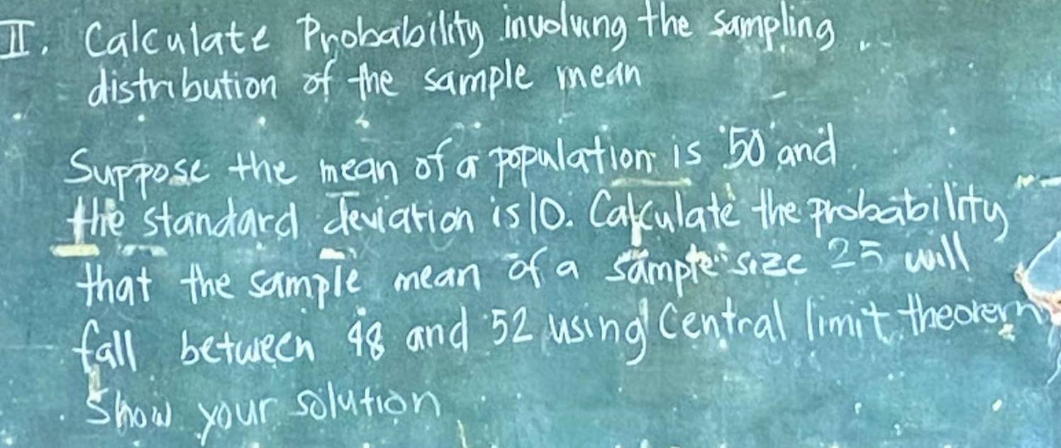 I, Calculate Probability involving the sampling 
distribution of the sample mean 
Suppose the mean of a population is 50 and 
the standard deviation is 10. Cakculate the probability 
that the sample mean of a samplesize 25 will 
fall between 98 and 52 using Central limit theover 
Show your solution