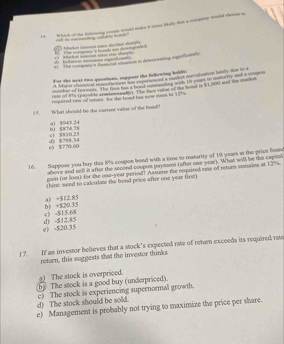 Which of the following events would make it more likely that a company would choose to
call its outstanding callable bonds?
a)) Market interest rates decline sharply.
5) The company's bonds are downgraded.
c) Market interest rates rise sharply.
d) Inflation increases significantly
e) The company's financial situation is deteriorating significantly.
For the next two questions, suppose the following holds:
A Major chemical manufacturer has experienced a market reevaluation lately due to a
number of lawsuits. The firm has a bond outstanding with 10 years to maturity and a coupon
rate of 8% (payable semiannually). The face value of the bond is $1,000 and the market
required rate of return for the bond has now risen to 12%.
15. What should be the current value of the bond?
a) $945.24
b) $874.78
c) $810.25
d) $798.34
e) $770.60
16. Suppose you buy this 8% coupon bond with a time to maturity of 10 years at the price found
above and sell it after the second coupon payment (after one year). What will be the capital
gain (or loss) for the one-year period? Assume the required rate of return remains at 12%.
(hint: need to calculate the bond price after one year first)
a) +$12.85
b) +$20.35
c) -$15.68
d) -$12.85
e) -$20.35
17. If an investor believes that a stock’s expected rate of return exceeds its required rate
return, this suggests that the investor thinks
a) The stock is overpriced.
b) The stock is a good buy (underpriced).
c) The stock is experiencing supernormal growth.
d) The stock should be sold.
e) Management is probably not trying to maximize the price per share.