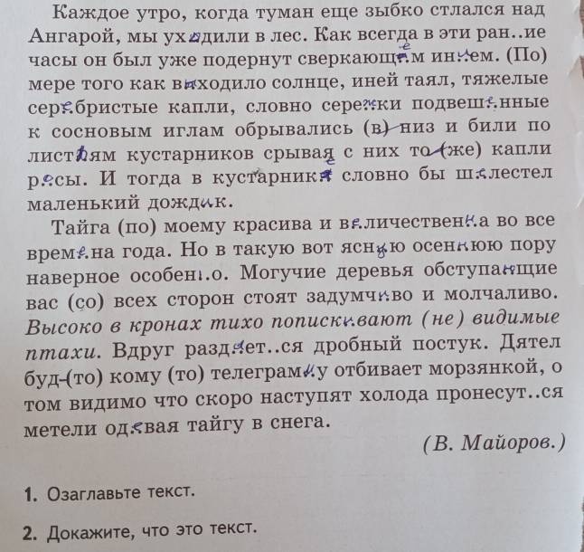 Каждое утро, когда туман еше зыбко стлался над
Ангарой, мы ухδдили влес. Как всегда вэти ран.ие
часы он был уже подернут сверкаюшем иннем. (По)
мере того как виходило солнце, иней таял, тяжелые
серέбристые капли, словно середки подвешнные
к сосновым иглам обрывались (в) низ и били по
лисΤώям кустарников срывая с них то же) капли
р&сы. Итогда в кустарникя словно бы шдлестел
маленький дожддк.
Τайга (по) моему красива и вεличественйа во все
врем☆на года. Но в такую вот яснηю осеннюю пору
наверное особенι.о. Могучие деревья обступаншие
вас(Со) всех сторон стоят задумч☆во и молчаливо.
Выιсоко в кронах тихо попискивают (не) видимые
ηтαхи. Вдруг разддет..ся дробный постук. Дятел
буд στοη кому (τо) телеграмду отбивает морзянкой, о
том видимо что скоро наступят холода пронесут.ся
метели одвая тайгу в снега.
(B. Майоров.)
1. Озаглавьте текст.
2. Докажите, чτо эτо текст.