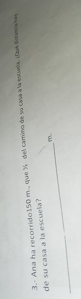 3.- Ana ha recorrido150 m., que ½ del camino de su casa a la escuela. ¿Qué distancia hay 
de su casa a la escuela? 
_
m.