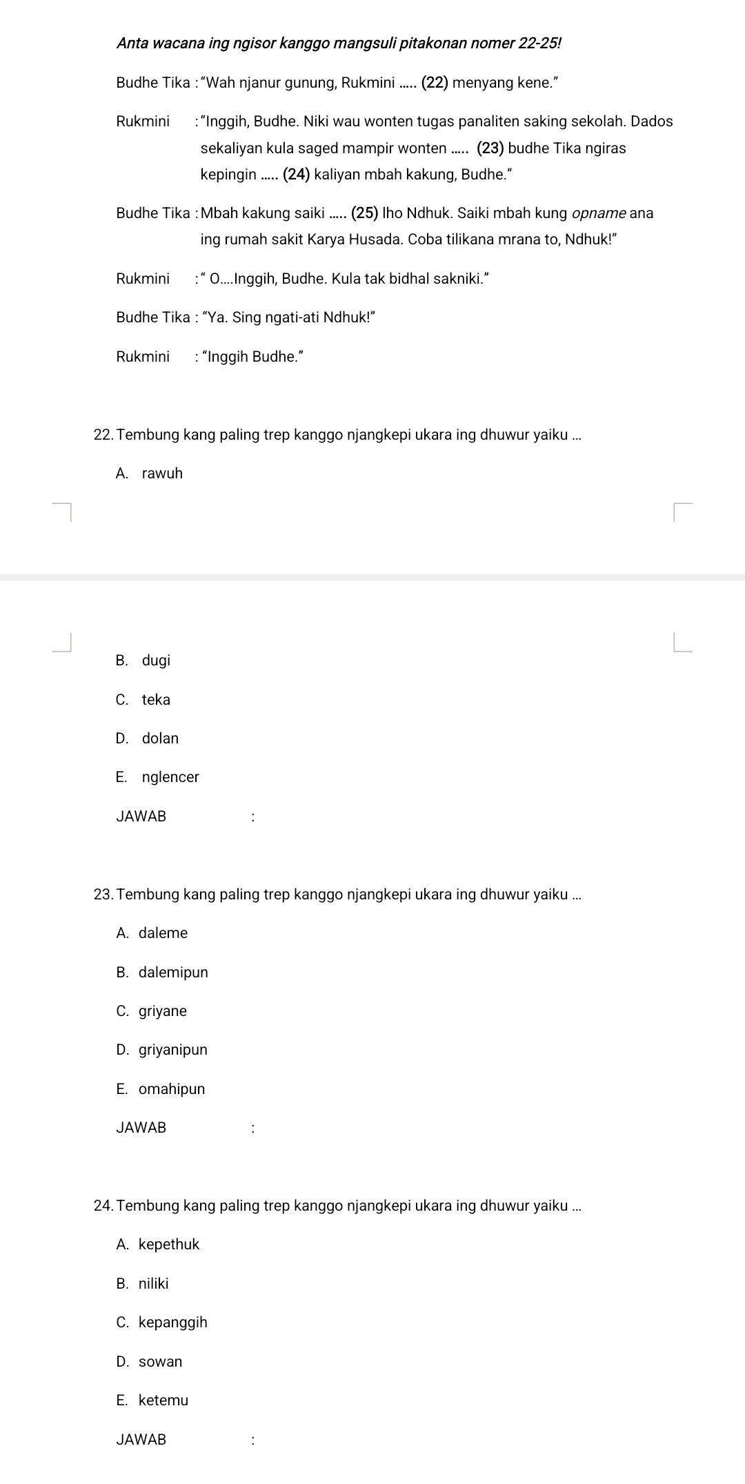 Anta wacana ing ngisor kanggo mangsuli pitakonan nomer 22-25!
Budhe Tika :“Wah njanur gunung, Rukmini ..... (22) menyang kene.”
Rukmini :“Inggih, Budhe. Niki wau wonten tugas panaliten saking sekolah. Dados
sekaliyan kula saged mampir wonten ..... (23) budhe Tika ngiras
kepingin ..... (24) kaliyan mbah kakung, Budhe.”
Budhe Tika : Mbah kakung saiki ..... (25) Iho Ndhuk. Saiki mbah kung opname ana
ing rumah sakit Karya Husada. Coba tilikana mrana to, Ndhuk!”
Rukmini :“ O....Inggih, Budhe. Kula tak bidhal sakniki.”
Budhe Tika : “Ya. Sing ngati-ati Ndhuk!”
Rukmini : “Inggih Budhe.”
22. Tembung kang paling trep kanggo njangkepi ukara ing dhuwur yaiku ...
A. rawuh
B. dugi
C. teka
D. dolan
E. nglencer
JAWAB
23. Tembung kang paling trep kanggo njangkepi ukara ing dhuwur yaiku ...
A. daleme
B. dalemipun
C. griyane
D. griyanipun
E. omahipun
JAWAB
24. Tembung kang paling trep kanggo njangkepi ukara ing dhuwur yaiku ...
A. kepethuk
B. niliki
C. kepanggih
D. sowan
E. ketemu
JAWAB