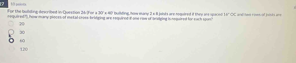 7 10 points
For the building described in Question 26 (For a 30'* 40' building, how many 2* 8 joists are required if they are spaced 16°OC and two rows of joists are
required?), how many pieces of metal cross-bridging are required if one row of bridging is required for each span?
20
30
60
120