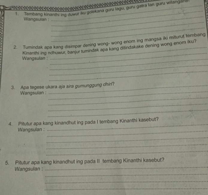 Tembang kinanthi ing duwur iku golekana guru lagu, guru gatra lan guru wilangane 
_ 
Wangsulan : 
_ 
_ 
_ 
2. Tumindak apa kang disimpar dening wong- wong enom ing mangsa iki miturut tembang 
Kinanthi ing ndhuwur, banjur tumindak apa kang ditindakake dening wong enom iku? 
Wangsulan :_ 
_ 
_ 
_ 
3. Apa tegese ukara aja sira gumunggung dhiri? 
_ 
Wangsulan : 
_ 
_ 
_ 
4. Pitutur apa kang kinandhut ing pada I tembang Kinanthi kasebut? 
Wangsulan :_ 
_ 
_ 
_ 
_ 
_ 
5. Pitutur apa kang kinandhut ing pada II tembang Kinanthi kasebut? 
_ 
Wangsulan : 
_ 
_