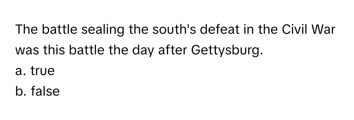 The battle sealing the south's defeat in the Civil War was this battle the day after Gettysburg. 
a. true
b. false