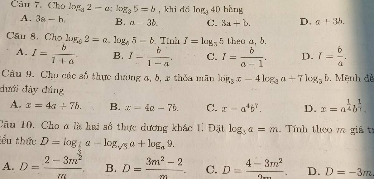 Cho log _32=a; log _35=b , khi đó log _340 bằng
A. 3a-b.
B. a-3b. C. 3a+b. D. a+3b. 
Câu 8. Cho log _62=a, log _65=b. Tính I=log _35 theo a, b.
A. I= b/1+a . B. I= b/1-a . C. I= b/a-1 . D. I= b/a . 
Câu 9. Cho các số thực dương a, b, x thỏa mãn log _3x=4log _3a+7log _3b Mệnh đề
đưới đây đúng
A. x=4a+7b. B. x=4a-7b. C. x=a^4b^7. D. x=a^(frac 1)4b^(frac 1)7. 
Câu 10. Cho a là hai số thực dương khác 1. Đặt log _3a=m. Tính theo m giá tí
iểu thức D=log _ 1/3 a-log _sqrt(3)a+log _a9.
A. D= (2-3m^2)/m . B. D= (3m^2-2)/m . C. D= (4-3m^2)/2∈fty  . D. D=-3m.